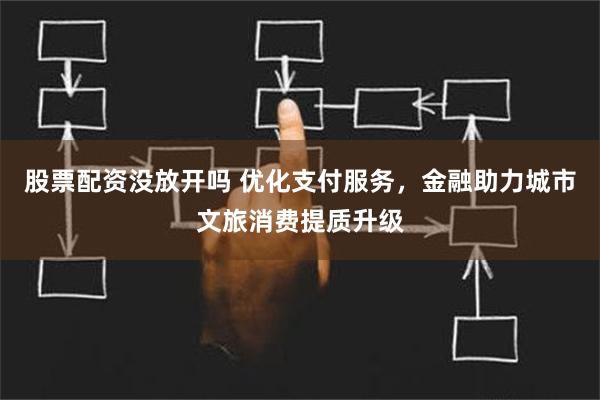 股票配资没放开吗 优化支付服务，金融助力城市文旅消费提质升级