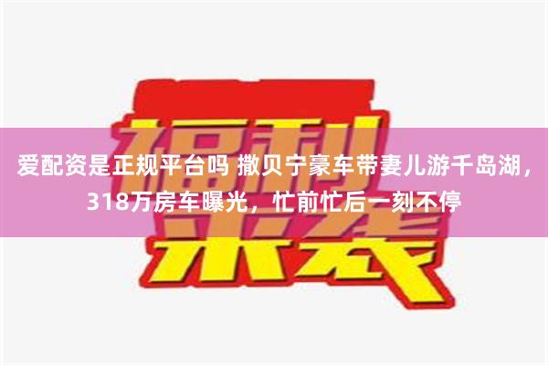 爱配资是正规平台吗 撒贝宁豪车带妻儿游千岛湖，318万房车曝光，忙前忙后一刻不停