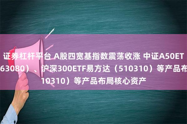 证券杠杆平台 A股四宽基指数震荡收涨 中证A50ETF易方达（563080）、沪深300ETF易方达（510310）等产品布局核心资产