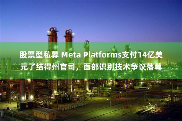 股票型私募 Meta Platforms支付14亿美元了结得州官司，面部识别技术争议落幕