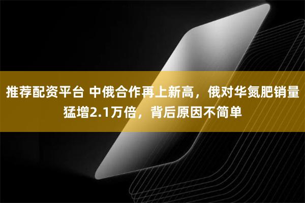 推荐配资平台 中俄合作再上新高，俄对华氮肥销量猛增2.1万倍，背后原因不简单