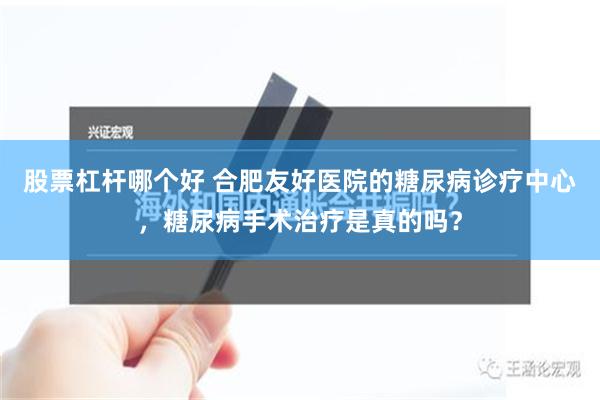 股票杠杆哪个好 合肥友好医院的糖尿病诊疗中心，糖尿病手术治疗是真的吗？