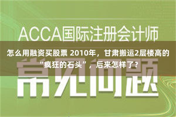 怎么用融资买股票 2010年，甘肃搬运2层楼高的“疯狂的石头”，后来怎样了？