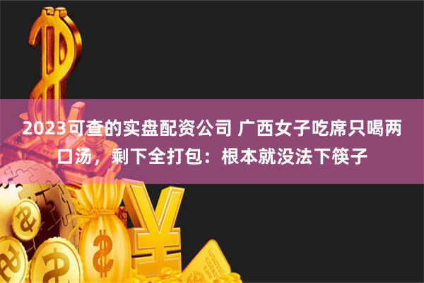 2023可查的实盘配资公司 广西女子吃席只喝两口汤，剩下全打包：根本就没法下筷子