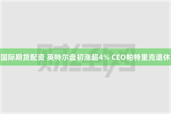 国际期货配资 英特尔盘初涨超4% CEO帕特里克退休