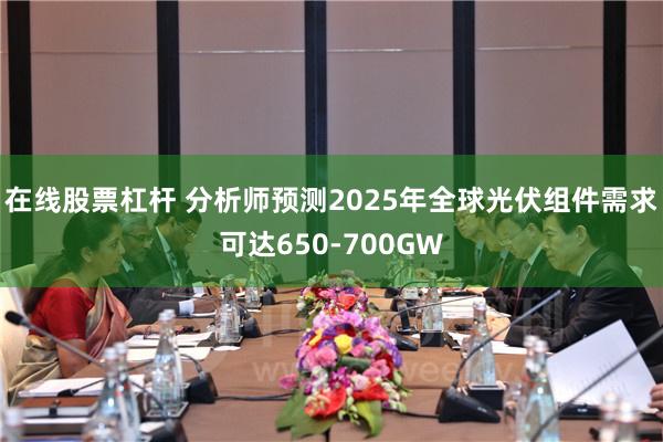 在线股票杠杆 分析师预测2025年全球光伏组件需求可达650-700GW