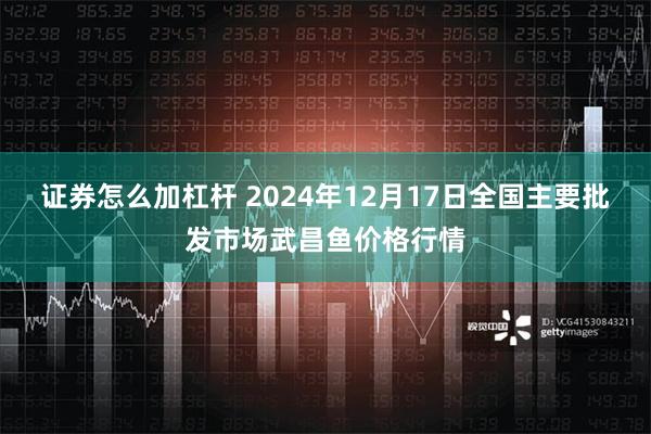 证券怎么加杠杆 2024年12月17日全国主要批发市场武昌鱼价格行情