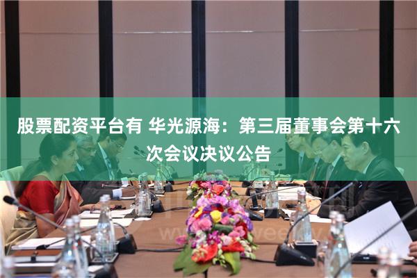 股票配资平台有 华光源海：第三届董事会第十六次会议决议公告