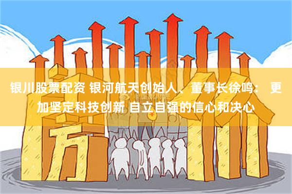 银川股票配资 银河航天创始人、董事长徐鸣： 更加坚定科技创新 自立自强的信心和决心